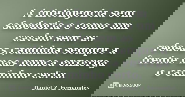 A inteligencia sem sabedoria e como um cavalo sem as redeas,caminha sempre a frente mas nunca enxerga o caminho certo.... Frase de Daniel Z. Fernandes.