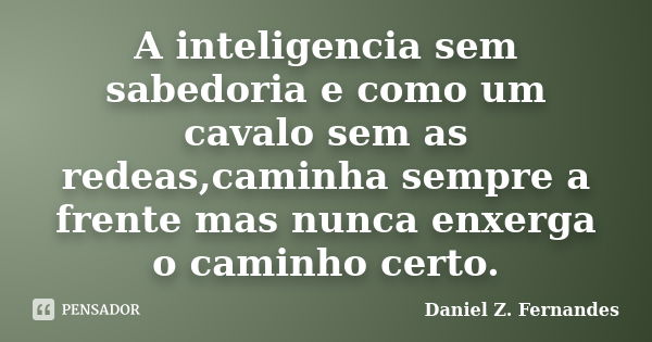 A inteligencia sem sabedoria e como um cavalo sem as redeas,caminha sempre a frente mas nunca enxerga o caminho certo.... Frase de Daniel Z. Fernandes.