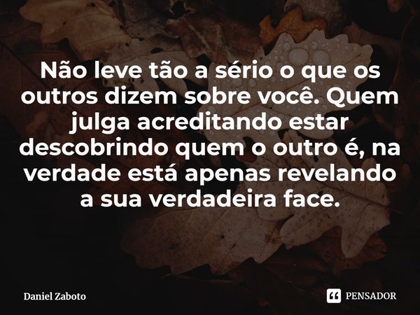 ⁠Não leve tão a sério o que os outros dizem sobre você. Quem julga acreditando estar descobrindo quem o outro é, na verdade está apenas revelando a sua verdadei... Frase de Daniel Zaboto.