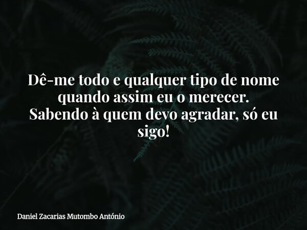 Dê-me todo e qualquer tipo de nome quando assim eu o merecer. Sabendo à quem devo agradar, só eu sigo!... Frase de Daniel Zacarias Mutombo António.
