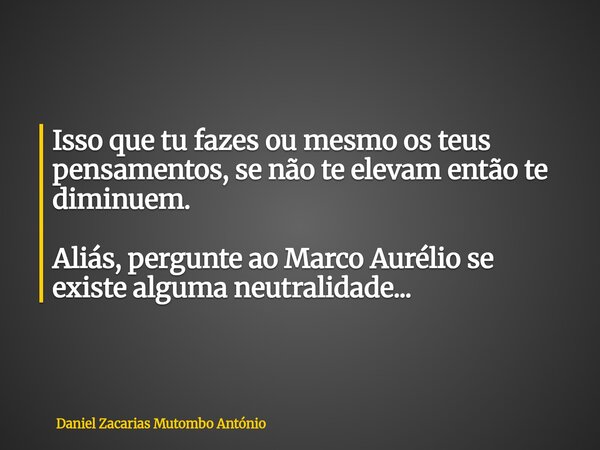 Isso que tu fazes ou mesmo os teus pensamentos, se não te elevam então te diminuem. Aliás, pergunte ao Marco Aurélio se existe alguma neutralidade...... Frase de Daniel Zacarias Mutombo António.
