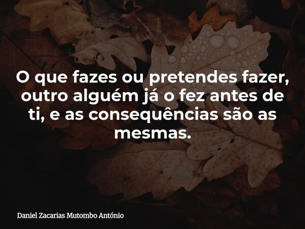 O que fazes ou pretendes fazer, outro alguém já o fez antes de ti, e as consequências são as mesmas.... Frase de Daniel Zacarias Mutombo António.