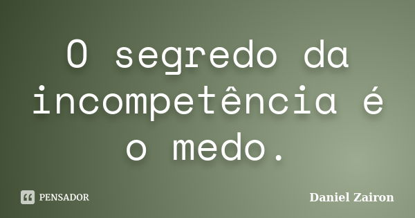 O segredo da incompetência é o medo.... Frase de Daniel Zairon.