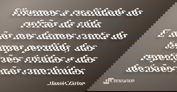 Vivemos a realidade do refrão da vida. E não nos damos conta do tempo perdido, das repetições vividas e das decisões não concluídas.... Frase de Daniel Zairon.