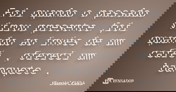 Foi quando o passado virou presente ,foi quando ao invés de um café , ofereci um banquete .... Frase de Daniel Zakia.