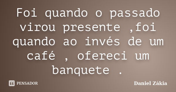 Foi quando o passado virou presente ,foi quando ao invés de um café , ofereci um banquete .... Frase de Daniel Zakia.