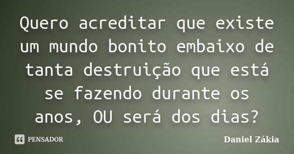 Quero acreditar que existe um mundo bonito embaixo de tanta destruição que está se fazendo durante os anos, OU será dos dias?... Frase de Daniel Zákia.