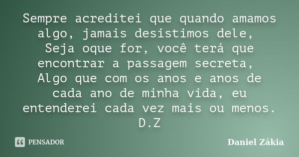 Sempre acreditei que quando amamos algo, jamais desistimos dele, Seja oque for, você terá que encontrar a passagem secreta, Algo que com os anos e anos de cada ... Frase de Daniel Zákia.