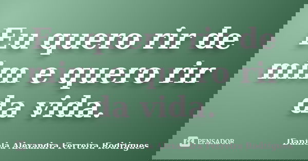 Eu quero rir de mim e quero rir da vida.... Frase de Daniela Alexandra Ferreira Rodrigues.