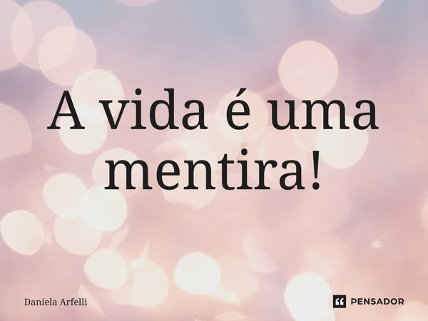 ⁠A vida é uma mentira!... Frase de Daniela Arfelli.