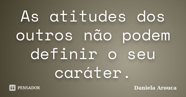 As atitudes dos outros não podem definir o seu caráter.... Frase de Daniela Arouca.