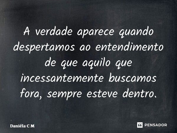 ⁠A verdade aparece quando despertamos ao entendimento de que aquilo que incessantemente buscamos fora, sempre esteve dentro.... Frase de Daniéla C M.