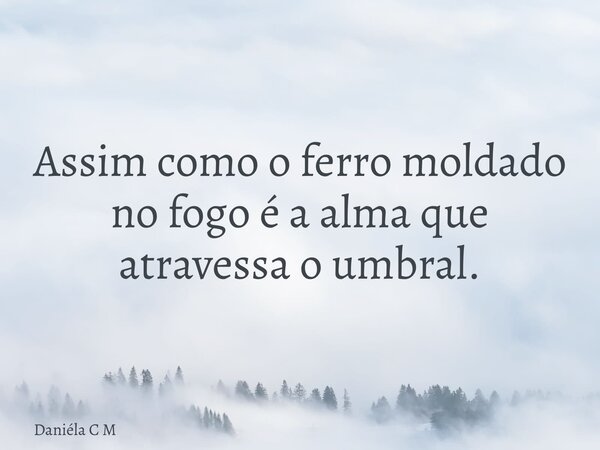 Assim como o ferro moldado no fogo é a alma que atravessa o umbral.... Frase de Daniéla C M.