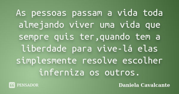 As pessoas passam a vida toda almejando viver uma vida que sempre quis ter,quando tem a liberdade para vive-lá elas simplesmente resolve escolher inferniza os o... Frase de Daniela Cavalcante.