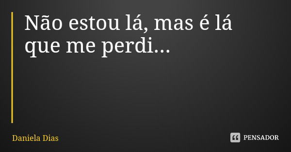 Não estou lá, mas é lá que me perdi...... Frase de Daniela Dias.