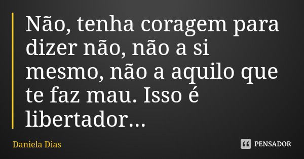 Não, tenha coragem para dizer não, não a si mesmo, não a aquilo que te faz mau. Isso é libertador...... Frase de Daniela Dias.