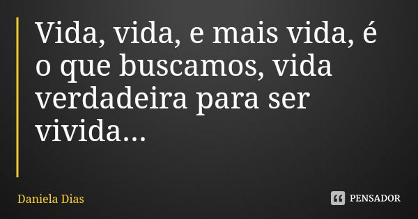 Vida, vida, e mais vida, é o que buscamos, vida verdadeira para ser vivida...... Frase de Daniela Dias.