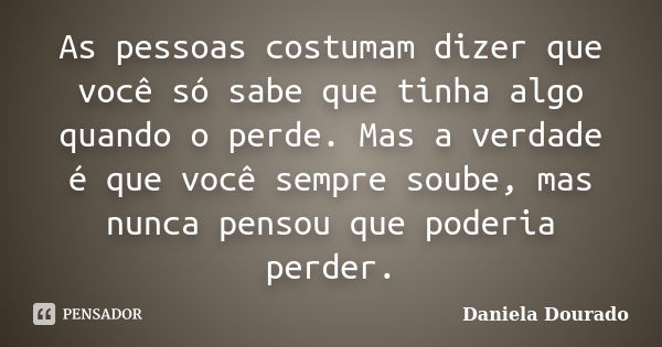 As pessoas costumam dizer que você só sabe que tinha algo quando o perde. Mas a verdade é que você sempre soube, mas nunca pensou que poderia perder.... Frase de Daniela Dourado.