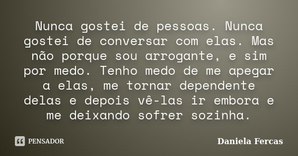 Nunca gostei de pessoas. Nunca gostei de conversar com elas. Mas não porque sou arrogante, e sim por medo. Tenho medo de me apegar a elas, me tornar dependente ... Frase de Daniela Fercas.