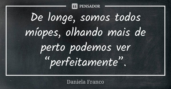 De longe, somos todos míopes, olhando mais de perto podemos ver “perfeitamente”.... Frase de Daniela Franco.