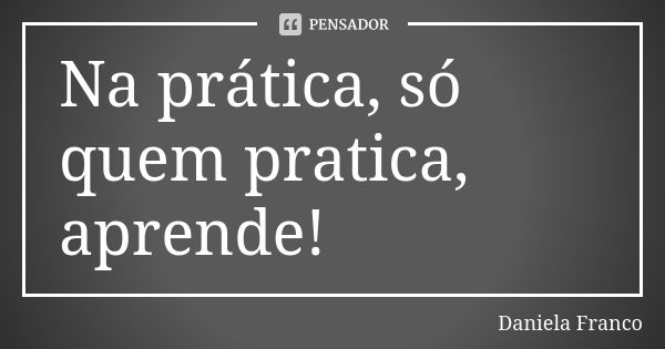 Na prática, só quem pratica, aprende!... Frase de Daniela Franco.