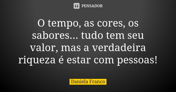 O tempo, as cores, os sabores... tudo tem seu valor, mas a verdadeira riqueza é estar com pessoas!... Frase de Daniela Franco.