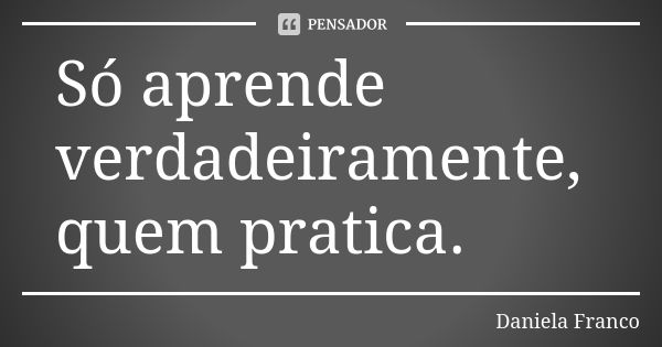 Só aprende verdadeiramente, quem pratica.... Frase de Daniela Franco.