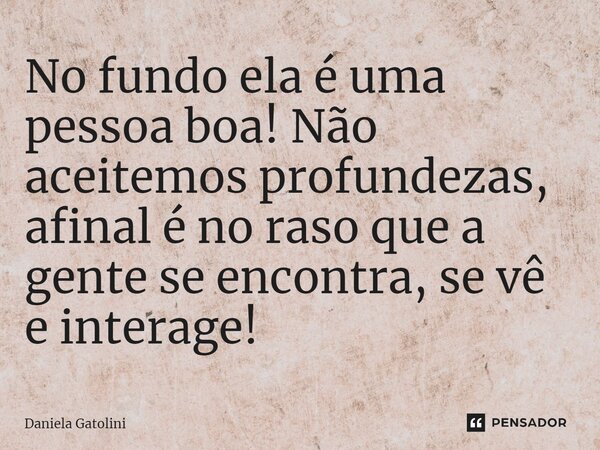 ⁠No fundo ela é uma pessoa boa! Não aceitemos profundezas, afinal é no raso que a gente se encontra, se vê e interage!... Frase de Daniela Gatolini.