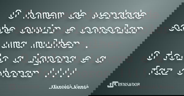 O homem de verdade sabe ouvir e consolar uma mulher . O tolo a ignora e a faz chorar !!!!... Frase de Daniela Kenia.
