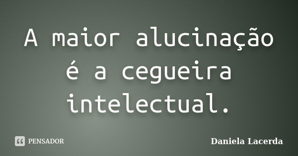 A maior alucinação é a cegueira intelectual.... Frase de Daniela Lacerda.