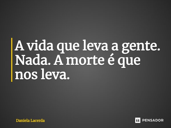 A vida que leva a gente. Nada. A morte é que nos leva.... Frase de Daniela Lacerda.