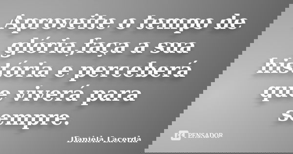 Aproveite o tempo de glória,faça a sua história e perceberá que viverá para sempre.... Frase de Daniela Lacerda.