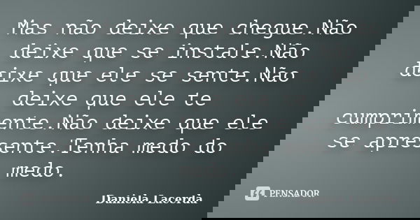 Mas não deixe que chegue.Não deixe que se instale.Não deixe que ele se sente.Não deixe que ele te cumprimente.Não deixe que ele se apresente.Tenha medo do medo.... Frase de Daniela Lacerda.
