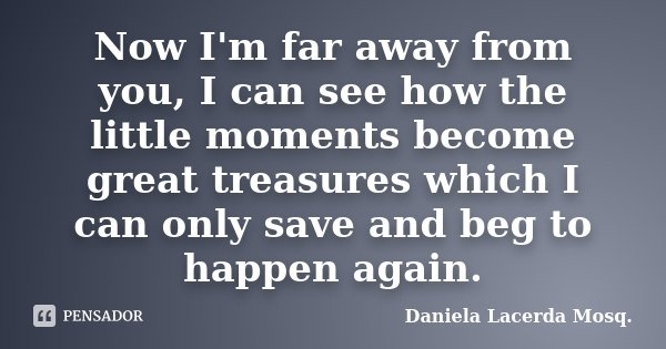 Now I'm far away from you, I can see how the little moments become great treasures which I can only save and beg to happen again.... Frase de Daniela Lacerda Mosq..