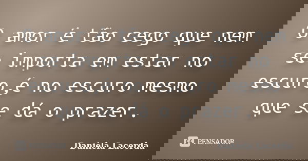 O amor é tão cego que nem se importa em estar no escuro,é no escuro mesmo que se dá o prazer.... Frase de Daniela Lacerda.