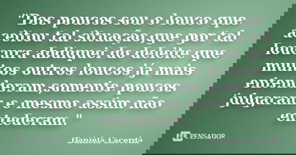 "Dos poucos sou o louco que aceitou tal situação,que por tal loucura abdiquei do deleite que muitos outros loucos já mais entenderam,somente poucos julgara... Frase de Daniela Lacerda.