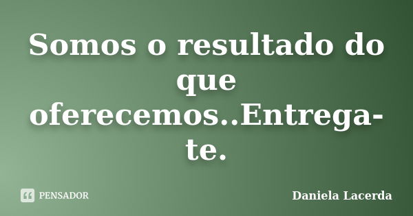 Somos o resultado do que oferecemos..Entrega-te.... Frase de Daniela Lacerda.