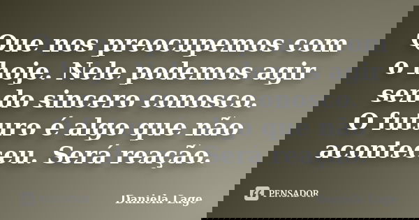 Que nos preocupemos com o hoje. Nele podemos agir sendo sincero conosco. O futuro é algo que não aconteceu. Será reação.... Frase de Daniela Lage.