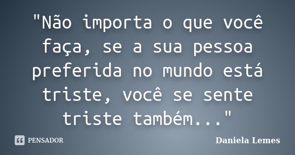 "Não importa o que você faça, se a sua pessoa preferida no mundo está triste, você se sente triste também..."... Frase de Daniela Lemes.