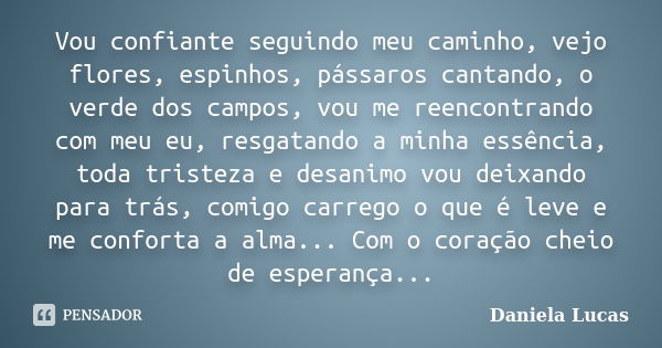 Vou confiante seguindo meu caminho, vejo flores, espinhos, pássaros cantando, o verde dos campos, vou me reencontrando com meu eu, resgatando a minha essência, ... Frase de Daniela Lucas.