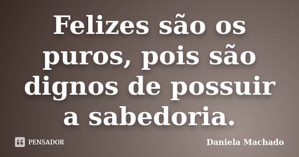 Felizes são os puros, pois são dignos de possuir a sabedoria.... Frase de Daniela Machado.
