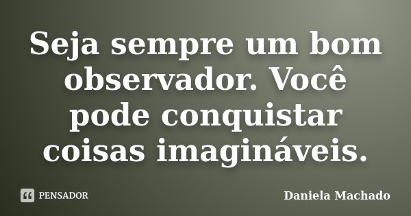 Seja sempre um bom observador. Você pode conquistar coisas imagináveis.... Frase de Daniela Machado.