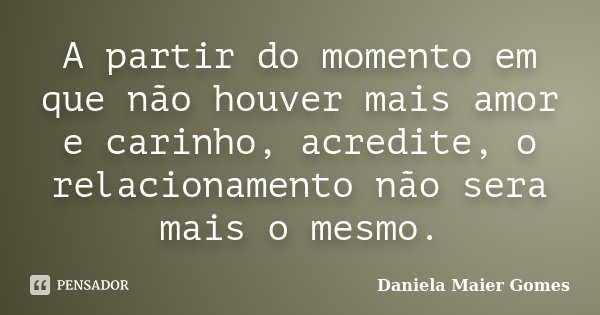 A partir do momento em que não houver mais amor e carinho, acredite, o relacionamento não sera mais o mesmo.... Frase de Daniela Maier Gomes.