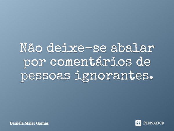 Não se deixe abalar por comentários de pessoas ignorantes.... Frase de Daniela Maier Gomes.