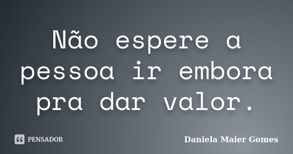 Não espere a pessoa ir embora pra dar valor.... Frase de Daniela Maier Gomes.