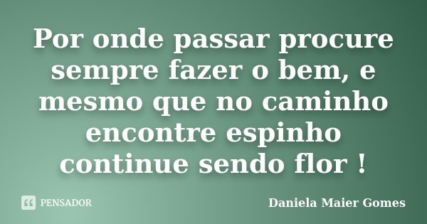 Por onde passar procure sempre fazer o bem, e mesmo que no caminho encontre espinho continue sendo flor !... Frase de Daniela Maier Gomes.