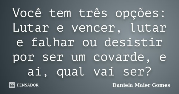 Você tem três opções: Lutar e vencer, lutar e falhar ou desistir por ser um covarde, e ai, qual vai ser?... Frase de Daniela Maier Gomes.