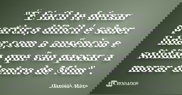 "É fácil te deixar partir,o dificil é saber lidar,com a ausência e solidão que vão passar a morar dentro de Mim".... Frase de Daniela Mara.