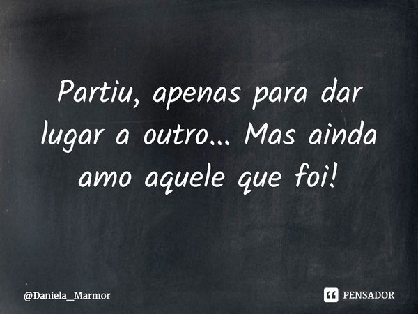⁠Partiu, apenas para dar lugar a outro... Mas ainda amo aquele que foi!... Frase de Daniela_Marmor.