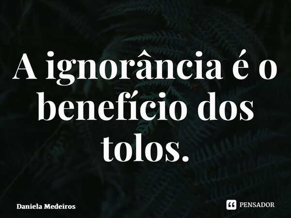 ⁠A ignorância é o benefício dos tolos.... Frase de Daniela Medeiros.